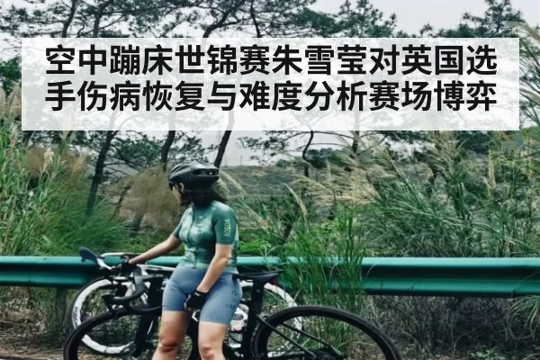 空中蹦床世锦赛朱雪莹对英国选手伤病恢复与难度分析赛场博弈